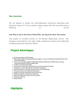 Dear Associates
We are pleased to inform you that Sidharatha Group has launching soon
Exclusive Project of 17 Acre, another unique project after the successful sale of
NCR-One in sec-95.
And That is all at the Price of RS.2790/- per Sq.Ft for first 100 entries.
This project is enviably located on the Dwarka Expressway, Sector- 103,
Gurgaon surrounded by very high profile residential, business hub, High Rise
Condominiums and Corporate Towers.
Project Advantages:
 All Approved Project by DTCP Haryana
 Best Located Project on Dwarka Express-Way Gurgaon. Two way connectivity from Dawarka & NH-8 with
three side ventilation
 In the vicinity of Project Like(BPTP, EMAAR-MGF, RAHEJA, INDIA-BULLS, SPIRE & Many upcoming
Commercial projects & Hotels) & Reliance SEZ.
 Located on upcoming metro station.
 5 mins drive from IGI Airport & Dwarka after connectivity of Dwarka Exp.Way.
 Affordable mix of 2BR, 3BR, 3BR+Ser and 4BR+Ser apartments.
 Flexible Construction Linked plan and Easy Finance from leading Banks.
 24-hrs power back up with latest security features.
 Facilities include Club, Gymnasium and Swimming Pool.
 Earthquake resistant construction for safe living.
 Shops and Departmental Stores within the complex.
 Unique floor planning.
 Modular Kitchen
Highlights:
 