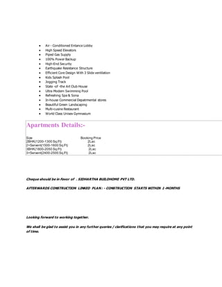  Air - Conditioned Entance Lobby
 High Speed Elevators
 Piped Gas Supply
 100% Power Backup
 High-End Security
 Earthquake Resistance Structure
 Efficient Core Design With 3 Slide ventilation
 Kids Splash Pool
 Jogging Track
 State -of -the Art Club House
 Ultra Modern Swimming Pool
 Refreshing Spa & Sona
 In-house Commercial Depatrmental stores
 Beautiful Green Landscaping
 Multi-cusine Restaurant
 World Class Unisex Gymnasium
Apartments Details:-
Size Booking Price
2BHK(1200-1300 Sq.Ft) 2Lac
2+Servent(1500-1600 Sq.Ft) 2Lac
3BHK(1800-2050 Sq.Ft) 2Lac
3+Servent(2400-2500 Sq.Ft) 2Lac
Cheque should be in Favor of . SIDHARTHA BUILDHOME PVT LTD.
AFTERWARDS CONSTRUCTION LINKED PLAN: - CONSTRUCTION STARTS WITHIN 1-MONTHS
Looking forward to working together.
We shall be glad to assist you in any further queries / clarifications that you may require at any point
of time.
 