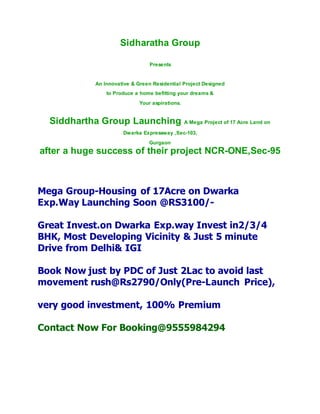 Sidharatha Group
Presents
An Innovative & Green Residential Project Designed
to Produce a home befitting your dreams &
Your aspirations.
Siddhartha Group Launching A Mega Project of 17 Acre Land on
Dwarka Expressway ,Sec-103,
Gurgaon
after a huge success of their project NCR-ONE,Sec-95
Mega Group-Housing of 17Acre on Dwarka
Exp.Way Launching Soon @RS3100/-
Great Invest.on Dwarka Exp.way Invest in2/3/4
BHK, Most Developing Vicinity & Just 5 minute
Drive from Delhi& IGI
Book Now just by PDC of Just 2Lac to avoid last
movement rush@Rs2790/Only(Pre-Launch Price),
very good investment, 100% Premium
Contact Now For Booking@9555984294
 