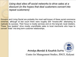 Using deal sites off social networks to drive sales at a
discount (in the hopes that deal customers convert into
repeat customers)
Groupon and Living Social are probably the most well known of these social commerce
schemes, although at last count there were roughly 200 “knocks-offs” attempting to
replicate its success. Their focus is mostly services and on the long-tail, local retailers.
These “loss leaders” drive mostly unprofitable sales to local merchants who hope to
convert “trials” into long term customer relationships.
 