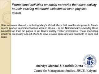 Promotional activities on social networks that drive activity
to their existing merchant websites or even physical
stores.
Here schemes abound – including Macy’s Virtual Mirror that enables shoppers to friend-
source product recommendations while in stores – to the Neiman Marcus Midday Dash
promoted on their fan pages to Jet Blue’s weekly Twitter promotions. These marketing
initiatives are mostly one-off efforts to drive a sales spike and are hard both to track and
scale.
 