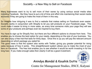 Socialify – a New Way to Sell on Facebook
Many businesses want to try to sell more of their wares by using various social media sites
including Facebook. But they have to put a lot of time and effort into maintaining their social media
accounts if they are going to make the most of them in this way.
So imagine how intriguing it was to find a website that makes selling on Facebook even easier.
Socialify works in conjunction with Shopify to let you sell products on your Facebook page. This
could make it easier to bring in more sales, as every time someone visits your page they will see
some of your products and perhaps even be inspired to buy them.
You have to sign up for Shopify first, but there are four different options to choose from here. This
enables you to choose the best option for your needs, depending on the size of your business. You
can also enjoy a free trial that lasts for thirty days. Once this is up you will pay the relevant amount
depending on which package you opted for.
The good news is that the system also works with Twitter, giving you greater potential for rising
sales because of how it works. This straightforward system allows you to make the most of your
fans on Facebook. The free trial enables you to see whether it would be worth investing in for the
long haul. If you make enough sales then clearly it will be a good investment.
 