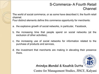 S-Commerce- A Fourth Retail
Channel
The world of social commerce, or as some have described it, the fourth retail
channel.
Four distinct elements define this commerce opportunity for merchants:
a. the explosive growth of social networks, in particular, Facebook,
b. the increasing time that people spend on social networks (at the
exclusion of other activities),
c. the increasing use of social networks for information related to the
purchase of products and services,
d. the investment that merchants are making in elevating their presence
there.
 