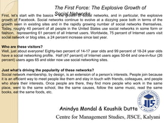 First, let’s start with the basics – the growth of social networks, and in particular, the explosive
growth of Facebook. Social networks continue to evolve at a dizzying pace both in terms of the
growth seen in existing sites and in the rapidly growing number of social networks themselves.
Today, roughly 40 percent of all people in the United States use social networks in some form or
fashion, representing 61 percent of all Internet users. Worldwide, 75 percent of Internet users visit
social network or blog sites, a 24 percent increase since last year.
The First Force: The Explosive Growth of
Social Networks
Who are these visitors?
Well, just about everyone! Eighty-two percent of 14-17 year olds and 99 percent of 18-24 year olds
have a social networking profile. Half (47 percent) of Internet users ages 50-64 and one-in-four (26
percent) users ages 65 and older now use social networking sites.
Just what’s driving the popularity of these networks?
Social network membership, by design, is an extension of a person’s interests. People join because
it is an efficient way to meet people like them and stay in touch with friends, colleagues, and people
who share their interests. Once people are there, they find more people who work in the same
place, went to the same school, like the same causes, follow the same music, read the same
books, eat the same foods, etc.
 
