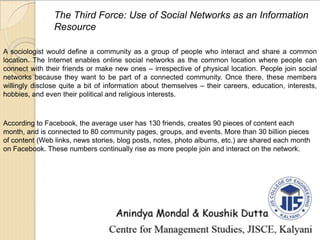 The Third Force: Use of Social Networks as an Information
Resource
A sociologist would define a community as a group of people who interact and share a common
location. The Internet enables online social networks as the common location where people can
connect with their friends or make new ones – irrespective of physical location. People join social
networks because they want to be part of a connected community. Once there, these members
willingly disclose quite a bit of information about themselves – their careers, education, interests,
hobbies, and even their political and religious interests.
According to Facebook, the average user has 130 friends, creates 90 pieces of content each
month, and is connected to 80 community pages, groups, and events. More than 30 billion pieces
of content (Web links, news stories, blog posts, notes, photo albums, etc.) are shared each month
on Facebook. These numbers continually rise as more people join and interact on the network.
 
