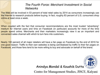 The Fourth Force: Merchant Investment in Social
Networks
The Web will be involved in 53 percent of total retail sales by 2014 as consumers increasingly use
the Internet to research products before buying. In fact, roughly 83 percent of U.S. consumers shop
online at least once a week.
When coupled with the fact that consumer recommendations are the most trusted “advertising”
medium for Internet users and time on Facebook (in particular) accounts for more of the time
people spend online. Merchants and their marketers increasingly view it as an important and
convenient sales channel with which to turn fans into customers.
Nearly 100 percent of all major retailers will have a fan page on Facebook by the end of 2010 for
one good reason: Traffic to their own websites is being cannibalized by traffic to their fan pages on
Facebook, and those fans tend to be more willing to buy and advocate on behalf of the brand.
 