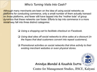 Who’s Turning Visits Into Cash?
Although many merchants are keen on the idea of using social networks as
platforms for conducting commerce, only a small number of them actually transact
on those platforms, and fewer still have tapped into the “mother lode” of group
dynamics that these networks can foster. Efforts to tap into commerce in a more
social way fall into three distinct categories:
 Using a shopping cart to facilitate checkout on Facebook.
 Using deal sites off social networks to drive sales at a discount (in
the hopes that deal customers convert into repeat customers).
 Promotional activities on social networks that drive activity to their
existing merchant websites or even physical stores.
 