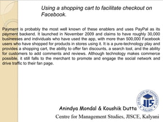 Using a shopping cart to facilitate checkout on
Facebook.
Payment is probably the most well known of these enablers and uses PayPal as its
payment backend. It launched in November 2009 and claims to have roughly 30,000
businesses and individuals who have used the app, with more than 500,000 Facebook
users who have shopped for products in stores using it. It is a pure-technology play and
provides a shopping cart, the ability to offer fan discounts, a search tool, and the ability
for customers to add comments and reviews. Although technology makes commerce
possible, it still falls to the merchant to promote and engage the social network and
drive traffic to their fan page.
 