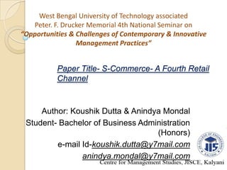 West Bengal University of Technology associated
Peter. F. Drucker Memorial 4th National Seminar on
“Opportunities & Challenges of Contemporary & Innovative
Management Practices”
Paper Title- S-Commerce- A Fourth Retail
Channel
Author: Koushik Dutta & Anindya Mondal
Student- Bachelor of Business Administration
(Honors)
e-mail Id-koushik.dutta@y7mail.com
anindya.mondal@y7mail.com
 