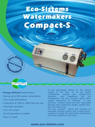 To the advantages offered by the current models of the firm, as its low power consumption, smooth and vibration-free operation, easy installation and low maintenance, the new Compact series offers smaller dimensions by installing  a new attractive  compact frame and new  high-grade stainless steel membrane vessels, shorter than  the ones used so far. The new Compact  Series also includes an automatic flushing system and a speed pump  regulator to adjust the watermaker performance to the sea conditions at all times. Eco-Sistems Watermakers  Compact-S ,[object Object],[object Object],[object Object],[object Object],[object Object],[object Object],[object Object],[object Object],www.eco-sistems.com 