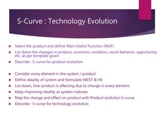 S-Curve : Technology Evolution
 Select the product and define Main Useful Function (MUF)
 List down the changes in product, economic condition, social behavior, opportunity
etc. as per template given
 Describe : S-curve for product evolution
 Consider every element in the system / product
 Define ideality of system and formulate WEST & HE
 List down, how product is affecting due to change in every element
 Keep improving ideality as system matures
 Map the change and effect on product with Product evolution S-curve
 Describe : S-curve for technology evolution
 