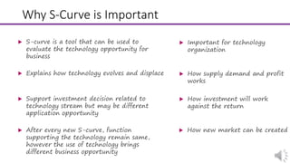 Why S-Curve is Important
 Important for technology
organization
 S-curve is a tool that can be used to
evaluate the technology opportunity for
business
 How supply demand and profit
works
 Explains how technology evolves and displace
 How investment will work
against the return
 Support investment decision related to
technology stream but may be different
application opportunity
 How new market can be created After every new S-curve, function
supporting the technology remain same,
however the use of technology brings
different business opportunity
 