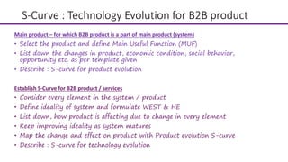 S-Curve : Technology Evolution for B2B product
Establish S-Curve for B2B product / services
• Consider every element in the system / product
• Define ideality of system and formulate WEST & HE
• List down, how product is affecting due to change in every element
• Keep improving ideality as system matures
• Map the change and effect on product with Product evolution S-curve
• Describe : S-curve for technology evolution
Main product – for which B2B product is a part of main product (system)
• Select the product and define Main Useful Function (MUF)
• List down the changes in product, economic condition, social behavior,
opportunity etc. as per template given
• Describe : S-curve for product evolution
 
