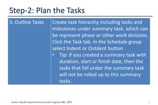 12Author: Ong-Art Sanpinit Electrical Charter Engineer วฟก. 1037
Step-2: Plan the Tasks
3. Outline Tasks Create task hierarchy including tasks and
milestones under summary task, which can
be represent phase or other work divisions.
Click the Task tab. In the Schedule group
select Indent or Outdent button
• Tip: if you created a summary task with
duration, start or finish date, then the
tasks that fall under the summary task
will not be rolled up to this summary
tasks.
 