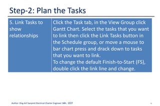 16Author: Ong-Art Sanpinit Electrical Charter Engineer วฟก. 1037
Step-2: Plan the Tasks
5. Link Tasks to
show
relationships
Click the Task tab, in the View Group click
Gantt Chart. Select the tasks that you want
to link then click the Link Tasks button in
the Schedule group, or move a mouse to
bar chart press and drack down to tasks
that you want to link.
To change the default Finish-to-Start (FS),
double click the link line and change.
 