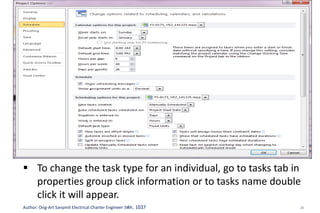 25Author: Ong-Art Sanpinit Electrical Charter Engineer วฟก. 1037
Step-3: Assign Resources
In a… If we revised
Work
If we revised
Duration
If we revised
units
Fixed units tasks Duration changes Work changes Duration changes
Fixed work tasks Duration changes Units change Duration changes
Fixed duration tasks Units change Work changes Work changes
 To set a default task type for the entire project, click the
options. Go to Schedule group, in the default task type box
shown fixed units as a default, we can change to Fixed
Duration or Fixed Work
 To change the task type for an individual, go to tasks tab in
properties group click information or to tasks name double
click it will appear.
 