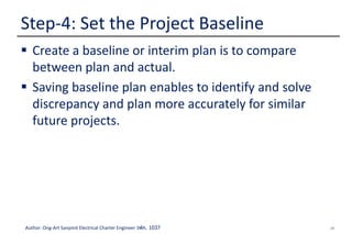29Author: Ong-Art Sanpinit Electrical Charter Engineer วฟก. 1037
 Create a baseline or interim plan is to compare
between plan and actual.
 Saving baseline plan enables to identify and solve
discrepancy and plan more accurately for similar
future projects.
Step-4: Set the Project Baseline
 