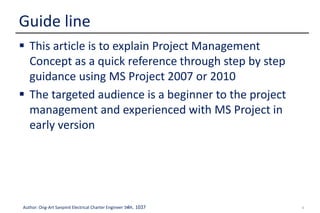 3Author: Ong-Art Sanpinit Electrical Charter Engineer วฟก. 1037
 This article is to explain Project Management
Concept as a quick reference through step by step
guidance using MS Project 2007 or 2010
 The targeted audience is a beginner to the project
management and experienced with MS Project in
early version
Guide line
 