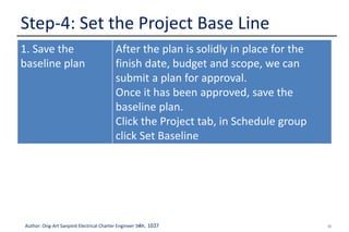 30Author: Ong-Art Sanpinit Electrical Charter Engineer วฟก. 1037
Step-4: Set the Project Base Line
1. Save the
baseline plan
After the plan is solidly in place for the
finish date, budget and scope, we can
submit a plan for approval.
Once it has been approved, save the
baseline plan.
Click the Project tab, in Schedule group
click Set Baseline
 