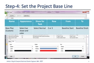 32Author: Ong-Art Sanpinit Electrical Charter Engineer วฟก. 1037
Step-4: Set the Project Base Line
2.View baseline
data in Gantt
Chart views
In Gantt chart view, move a mouse to gantt
area, right click and select Bar Style.
Name Appearance Show for
Task
Row From To
Base Plan
(Custom)
Select bar
shave and
color
Select Normal 2 or 3 Baseline Start Baseline finish
 