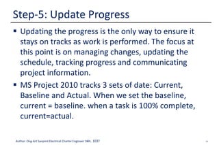 34Author: Ong-Art Sanpinit Electrical Charter Engineer วฟก. 1037
 Updating the progress is the only way to ensure it
stays on tracks as work is performed. The focus at
this point is on managing changes, updating the
schedule, tracking progress and communicating
project information.
 MS Project 2010 tracks 3 sets of date: Current,
Baseline and Actual. When we set the baseline,
current = baseline. when a task is 100% complete,
current=actual.
Step-5: Update Progress
 