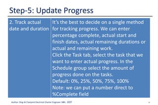 36Author: Ong-Art Sanpinit Electrical Charter Engineer วฟก. 1037
Step-5: Update Progress
2. Track actual
date and duration
It’s the best to decide on a single method
for tracking progress. We can enter
percentage complete, actual start and
finish dates, actual remaining durations or
actual and remaining work.
Click the Task tab, select the task that we
want to enter actual progress. In the
Schedule group select the amount of
progress done on the tasks.
Default: 0%, 25%, 50%, 75%, 100%
Note: we can put a number direct to
%Complete field
 