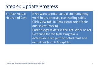 37Author: Ong-Art Sanpinit Electrical Charter Engineer วฟก. 1037
Step-5: Update Progress
3. Track Actual
Hours and Cost
If we want to enter actual and remaining
work hours or costs, use tracking table.
Click View tab, in Data group point Table
and select Tracking.
Enter progress data in the Act. Work or Act.
Cost field for the task. Program is
determine if we put the actual start and
actual finish or % Complete.
 