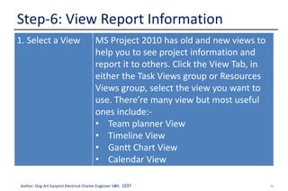 40Author: Ong-Art Sanpinit Electrical Charter Engineer วฟก. 1037
Step-6: View Report Information
1. Select a View MS Project 2010 has old and new views to
help you to see project information and
report it to others. Click the View Tab, in
either the Task Views group or Resources
Views group, select the view you want to
use. There’re many view but most useful
ones include:-
• Team planner View
• Timeline View
• Gantt Chart View
• Calendar View
 