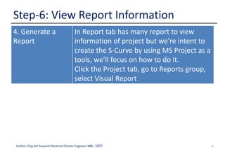 45Author: Ong-Art Sanpinit Electrical Charter Engineer วฟก. 1037
Step-6: View Report Information
4. Generate a
Report
In Report tab has many report to view
information of project but we’re intent to
create the S-Curve by using MS Project as a
tools, we’ll focus on how to do it.
Click the Project tab, go to Reports group,
select Visual Report
 