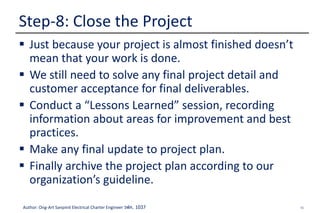 55Author: Ong-Art Sanpinit Electrical Charter Engineer วฟก. 1037
 Just because your project is almost finished doesn’t
mean that your work is done.
 We still need to solve any final project detail and
customer acceptance for final deliverables.
 Conduct a “Lessons Learned” session, recording
information about areas for improvement and best
practices.
 Make any final update to project plan.
 Finally archive the project plan according to our
organization’s guideline.
Step-8: Close the Project
 