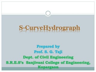 S-CurveHydrograph
Prepared by
Prof. S. G. Taji
Dept. of Civil Engineering
S.R.E.S’s Sanjivani College of Engineering,
Kopargaon
 