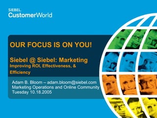 OUR FOCUS IS ON YOU! Siebel @ Siebel: Marketing Improving ROI, Effectiveness, & Efficiency Adam B. Bloom – adam.bloom@siebel.com Marketing Operations and Online Community Tuesday 10.18.2005 