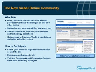 The New Siebel Online Community  Why Join Over 1500 other discussions on CRM best practices! Continue the dialogue on this and other topics  Subscribe and learn something new every day Share experiences, improve your business and technology operations   Gain access to CustomerWorld presentations and other valuable content How to Participate Check your email for registration information or visit the site Encourage colleagues to join  Visit the CustomerWorld Knowledge Center to meet the Community Managers http://www.siebelcommunity.com 