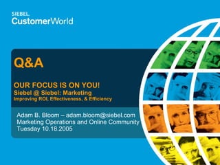 Q&A OUR FOCUS IS ON YOU! Siebel @ Siebel: Marketing Improving ROI, Effectiveness, & Efficiency Adam B. Bloom – adam.bloom@siebel.com Marketing Operations and Online Community Tuesday 10.18.2005 