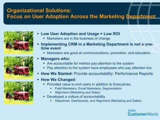 Organizational Solutions: Focus on User Adoption Across the Marketing Department Low User Adoption and Usage = Low ROI Marketers are in the business of change Implementing CRM in a Marketing Department is not a one-time event Marketers are good at communications, promotion, and education Managers who: Are accountable for metrics pay attention to the system Pay attention to the system have employees who pay attention too How We Started:  Provide accountability: Performance Reports How We Changed: Provided value to end users in addition to Executives Field Marketers, Email Marketers, Segmentation Alignment (Marketing and Sales) Developed a culture of accountability Objectives, Dashboards, and Alignment (Marketing and Sales) 