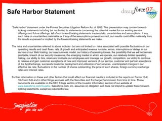 Safe Harbor Statement “ Safe harbor” statement under the Private Securities Litigation Reform Act of 1995: This presentation may contain forward-looking statements including but not limited to statements concerning the potential market for our existing service offerings and future offerings. All of our forward looking statements involve risks, uncertainties and assumptions. If any such risks or uncertainties materialize or if any of the assumptions proves incorrect, our results could differ materially from the results expressed or implied by the forward-looking statements we make. The risks and uncertainties referred to above include - but are not limited to - risks associated with possible fluctuations in our operating results and cash flows, rate of growth and anticipated revenue run rate, errors, interruptions or delays in our service or our Web hosting, our new business model, our history of operating losses, the possibility that we will not remain profitable, breach of our security measures, the emerging market in which we operate, our relatively limited operating history, our ability to hire, retain and motivate our employees and manage our growth, competition, our ability to continue to release and gain customer acceptance of new and improved versions of our service, customer and partner acceptance of the AppExchange, successful customer deployment and utilization of our services, unanticipated changes in our effective tax rate, fluctuations in the number of shares outstanding, the price of such shares, foreign currency exchange rates and interest rates.  Further information on these and other factors that could affect our financial results is included in the reports on Forms 10-K, 10-Q and 8-K and in other filings we make with the Securities and Exchange Commission from time to time. These documents are available on the SEC Filings section of the Investor Information section of our website at  www.salesforce.com/investor . Salesforce.com, inc. assumes no obligation and does not intend to update these forward-looking statements, except as required by law. 