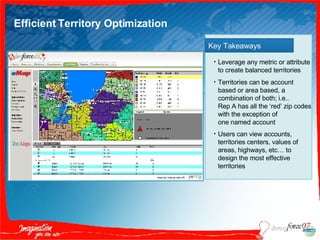 Efficient Territory Optimization Key Takeaways Leverage any metric or attribute to create balanced territories Territories can be account based or area based, a combination of both; i.e..  Rep A has all the ‘red’ zip codes with the exception of  one named account Users can view accounts, territories centers, values of areas, highways, etc… to design the most effective territories   