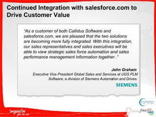 Continued Integration with salesforce.com to Drive Customer Value “ As a customer of both Callidus Software and salesforce.com, we are pleased that the two solutions are becoming more fully integrated. With this integration, our sales representatives and sales executives will be able to view strategic sales force automation and sales performance management information together .” John Graham  Executive Vice President Global Sales and Services at UGS PLM Software, a division of Siemens Automation and Drives . 