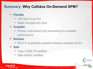 Summary:  Why Callidus On-Demand SPM? Flexible <60 days to go live Make changes any time Scalable Proven multi-tenant grid processing for scalable performance Reliable 99.5+% availability exceeds industry standard SLA’s Safe Type II SAS 70 certified Safe Harbor certified 