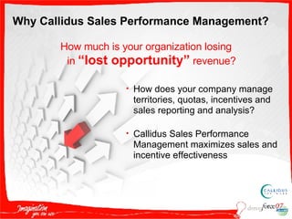 How much is your organization losing in  “lost opportunity”  revenue? How does your company manage territories, quotas, incentives and sales reporting and analysis? Callidus Sales Performance Management maximizes sales and incentive effectiveness Why Callidus Sales Performance Management? 