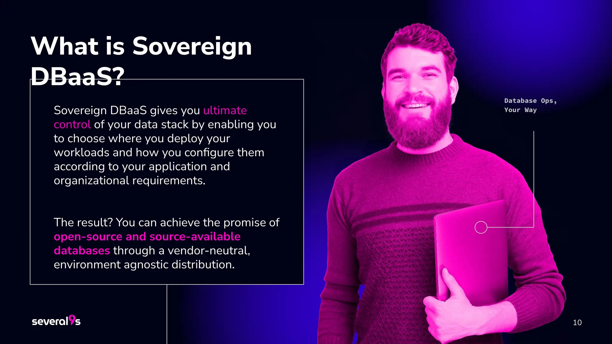 10
Sovereign DBaaS gives you ultimate
control of your data stack by enabling you
to choose where you deploy your
workloads and how you conﬁgure them
according to your application and
organizational requirements.
The result? You can achieve the promise of
open-source and source-available
databases through a vendor-neutral,
environment agnostic distribution.
What is Sovereign
DBaaS?
Database Ops,
Your Way
 