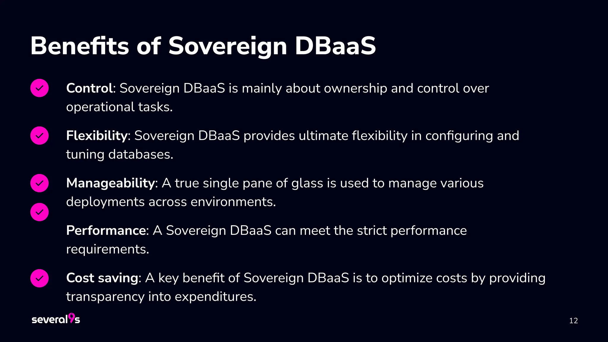 12
Beneﬁts of Sovereign DBaaS
Control: Sovereign DBaaS is mainly about ownership and control over
operational tasks.
Flexibility: Sovereign DBaaS provides ultimate ﬂexibility in conﬁguring and
tuning databases.
Manageability: A true single pane of glass is used to manage various
deployments across environments.
Performance: A Sovereign DBaaS can meet the strict performance
requirements.
Cost saving: A key beneﬁt of Sovereign DBaaS is to optimize costs by providing
transparency into expenditures.
 
