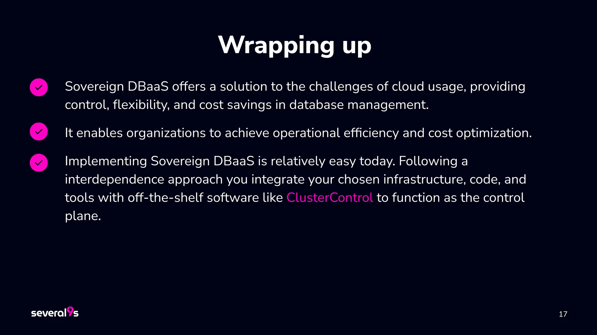 17
17
Wrapping up
Sovereign DBaaS offers a solution to the challenges of cloud usage, providing
control, ﬂexibility, and cost savings in database management.
It enables organizations to achieve operational efﬁciency and cost optimization.
Implementing Sovereign DBaaS is relatively easy today. Following a
interdependence approach you integrate your chosen infrastructure, code, and
tools with off-the-shelf software like ClusterControl to function as the control
plane.
 