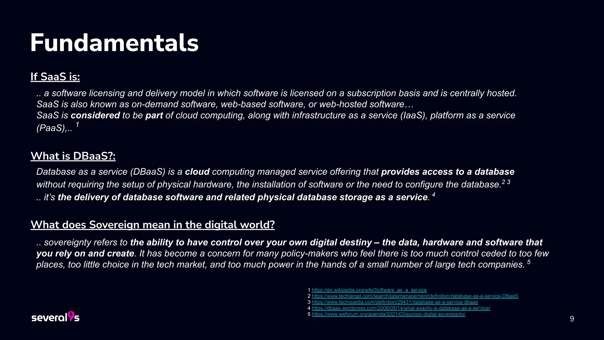 9
Fundamentals
If SaaS is:
What does Sovereign mean in the digital world?
Database as a service (DBaaS) is a cloud computing managed service offering that provides access to a database
without requiring the setup of physical hardware, the installation of software or the need to configure the database.2 3
.. it’s the delivery of database software and related physical database storage as a service. 4
What is DBaaS?:
.. a software licensing and delivery model in which software is licensed on a subscription basis and is centrally hosted.
SaaS is also known as on-demand software, web-based software, or web-hosted software…
SaaS is considered to be part of cloud computing, along with infrastructure as a service (IaaS), platform as a service
(PaaS),.. 1
.. sovereignty refers to the ability to have control over your own digital destiny – the data, hardware and software that
you rely on and create. It has become a concern for many policy-makers who feel there is too much control ceded to too few
places, too little choice in the tech market, and too much power in the hands of a small number of large tech companies. 5
1 https://en.wikipedia.org/wiki/Software_as_a_service
2 https://www.techtarget.com/searchdatamanagement/definition/database-as-a-service-DBaaS
3 https://www.techopedia.com/definition/29431/database-as-a-service-dbaas
4 https://dbaas.wordpress.com/2008/05/14/what-exactly-is-database-as-a-service/
5 https://www.weforum.org/agenda/2021/03/europe-digital-sovereignty/
 