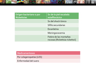 Exámenes complementariosEstudio micológicoCitodiagnóstico de Tzanck (para enfermedades ampollares y virales)Biopsia cutánea para estudio histopatológico y de inmunofluorescenciaExámenes de laboratorio general: análisis sanguíneos (evaluación de colegenopatías, procesos infecciosos), hormonales (tiroides, hormonas femeninas y masculinas).Estudios por imágenes: ecografía, Dopplerarteriovenoso, radiografías convencionalesDermatoscopia: para visualizar nevos y otras lesiones pigmentadasExamen con luz de Wood: para visualizar con una intensidad de luz ultravioleta distintas fluorescencias (dermatoficias) y lesiones pigmentadas (melasma) o apigmentadas (vitíligo)Estudio de parches cutáneos: para evaluar pacientes con dermatitis de contacto