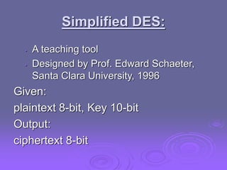 Simplified DES:
• A teaching tool
• Designed by Prof. Edward Schaeter,
Santa Clara University, 1996
Given:
plaintext 8-bit, Key 10-bit
Output:
ciphertext 8-bit
 