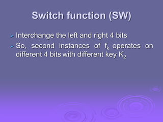 Switch function (SW)
 Interchange the left and right 4 bits
 So, second instances of fk operates on
different 4 bits with different key K2
 