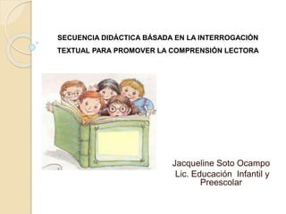 SECUENCIA DIDÁCTICA BÁSADA EN LA INTERROGACIÓN
TEXTUAL PARA PROMOVER LA COMPRENSIÓN LECTORA
Jacqueline Soto Ocampo
Lic. Educación Infantil y
Preescolar
 