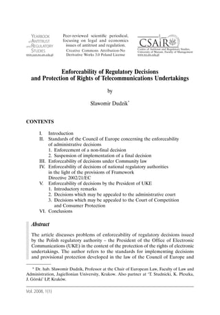 Enforceability of Regulatory Decisions
  and Protection of Rights of Telecommunications Undertakings
                                            by

                                  Sławomir Dudzik*


CONTENTS

       I. Introduction
       II. Standards of the Council of Europe concerning the enforceability
            of administrative decisions
            1. Enforcement of a non-final decision
            2. Suspension of implementation of a final decision
       III. Enforceability of decisions under Community law
       IV. Enforceability of decisions of national regulatory authorities
            in the light of the provisions of Framework
            Directive 2002/21/EC
       V. Enforceability of decisions by the President of UKE
            1. Introductory remarks
            2. Decisions which may be appealed to the administrative court
            3. Decisions which may be appealed to the Court of Competition
               and Consumer Protection
       VI. Conclusions

   Abstract
   The article discusses problems of enforceability of regulatory decisions issued
   by the Polish regulatory authority – the President of the Office of Electronic
   Communications (UKE) in the context of the protection of the rights of electronic
   undertakings. The author refers to the standards for implementing decisions
   and provisional protection developed in the law of the Council of Europe and

    * Dr. hab. Sławomir Dudzik, Professor at the Chair of European Law, Faculty of Law and
Administration, Jagiellonian University, Krakow. Also partner at ‘T. Studnicki, K. Płeszka,
J. Górski’ LP, Kraków.

Vol. 2008, 1(1)
 