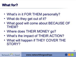 What for? What’s in it FOR THEM personally? What do they get out of it? What good will come about BECAUSE OF THEM? Where does THEIR MONEY go?  What’s the impact of THEIR ACTION? What will happen if THEY COVER THE STORY? 